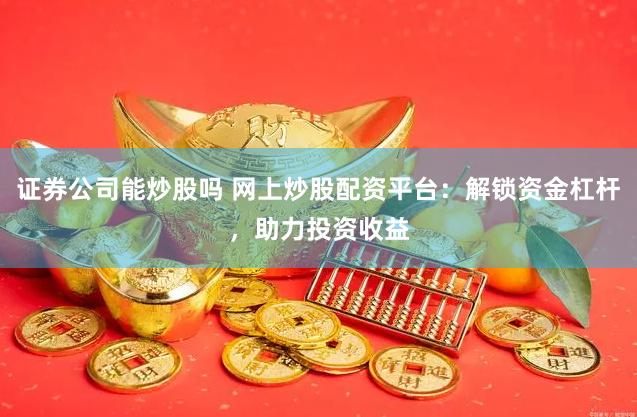 证券公司能炒股吗 网上炒股配资平台：解锁资金杠杆，助力投资收益