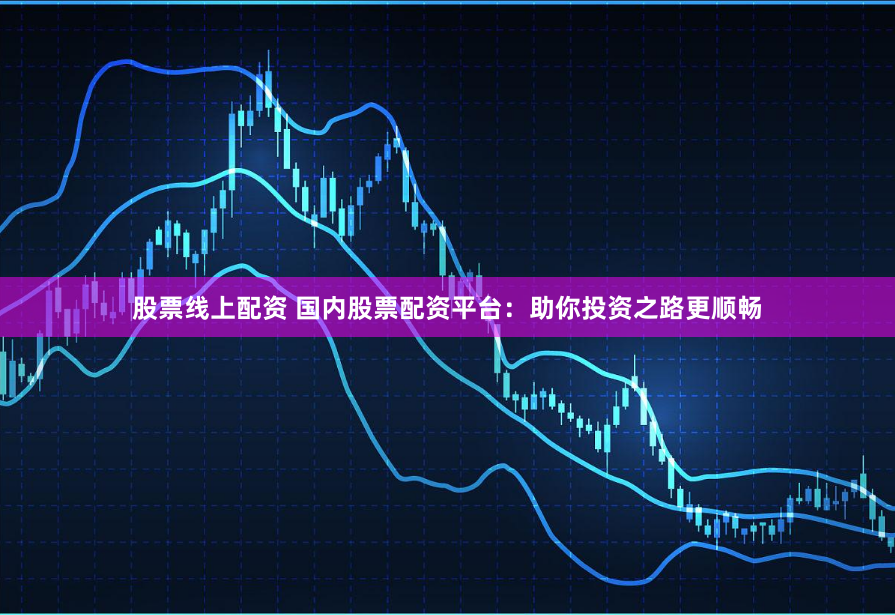 股票线上配资 国内股票配资平台：助你投资之路更顺畅
