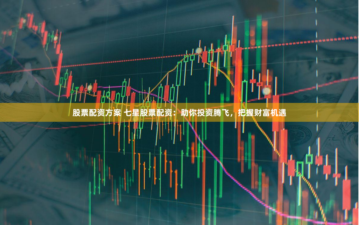 股票配资方案 七星股票配资：助你投资腾飞，把握财富机遇