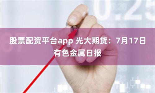 股票配资平台app 光大期货：7月17日有色金属日报