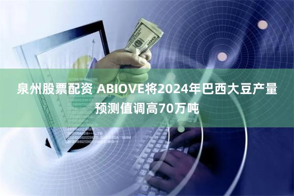 泉州股票配资 ABIOVE将2024年巴西大豆产量预测值调高70万吨