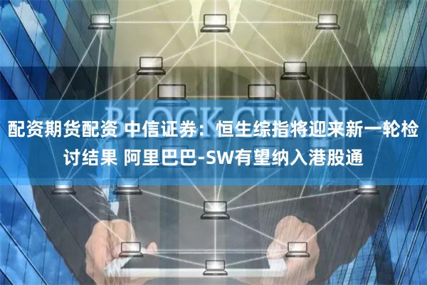 配资期货配资 中信证券：恒生综指将迎来新一轮检讨结果 阿里巴巴-SW有望纳入港股通