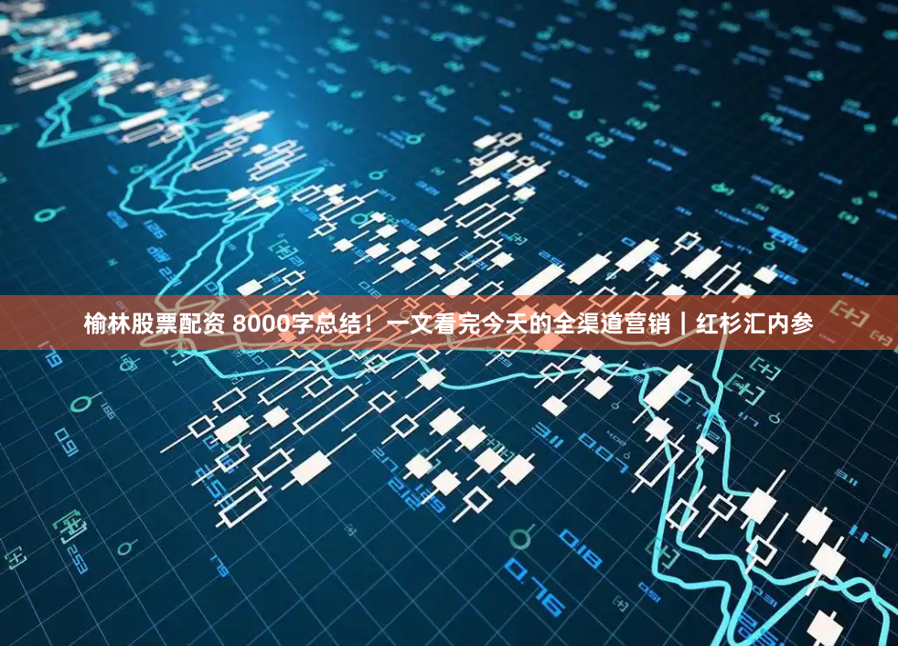 榆林股票配资 8000字总结！一文看完今天的全渠道营销｜红杉汇内参