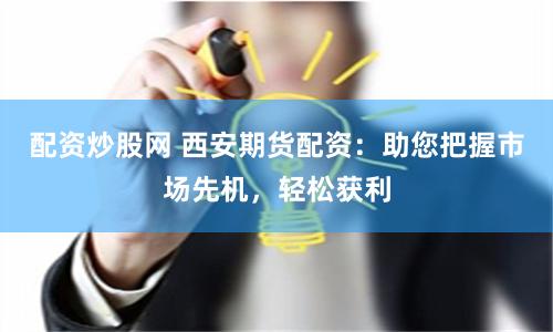 配资炒股网 西安期货配资：助您把握市场先机，轻松获利