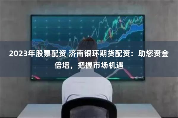 2023年股票配资 济南银环期货配资：助您资金倍增，把握市场机遇