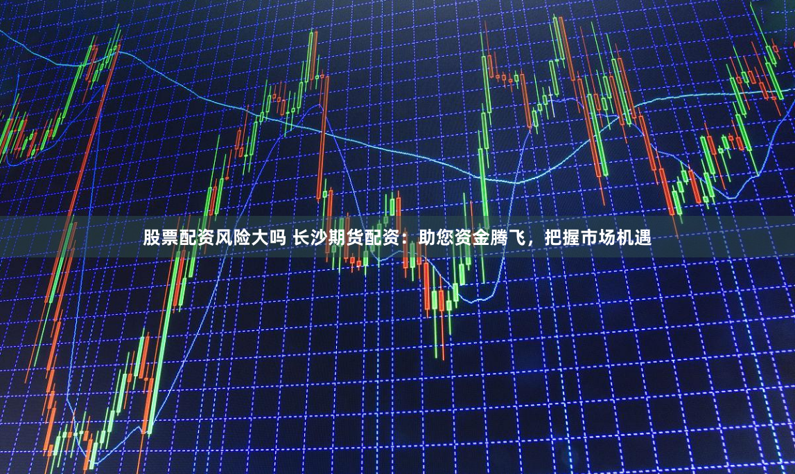 股票配资风险大吗 长沙期货配资：助您资金腾飞，把握市场机遇