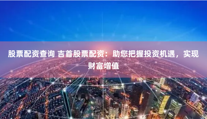 股票配资查询 吉首股票配资：助您把握投资机遇，实现财富增值