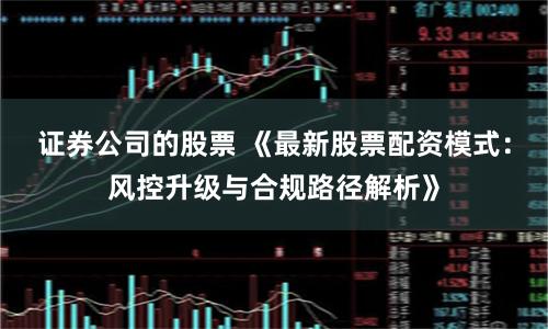 证券公司的股票 《最新股票配资模式：风控升级与合规路径解析》