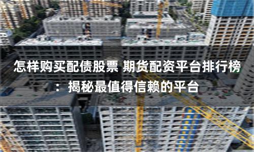 怎样购买配债股票 期货配资平台排行榜：揭秘最值得信赖的平台