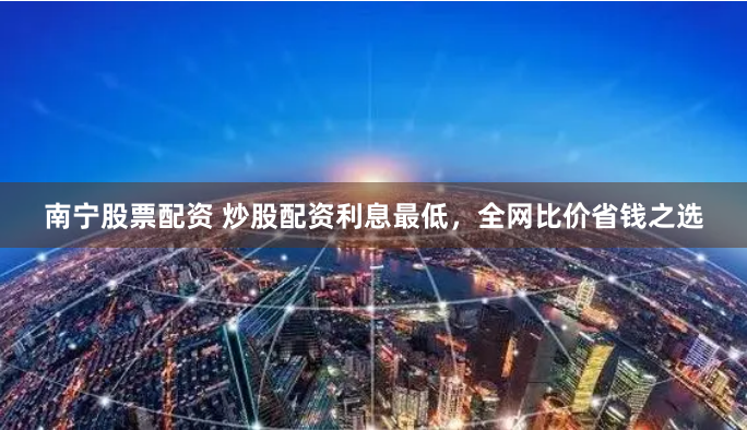 南宁股票配资 炒股配资利息最低，全网比价省钱之选