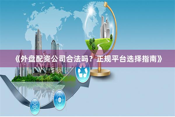 《外盘配资公司合法吗？正规平台选择指南》