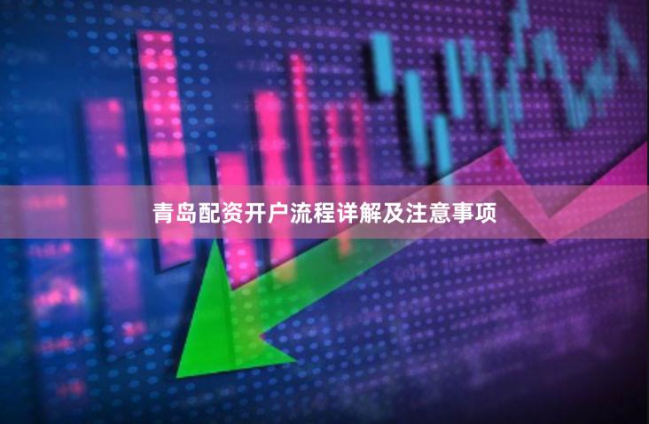 青岛配资开户流程详解及注意事项